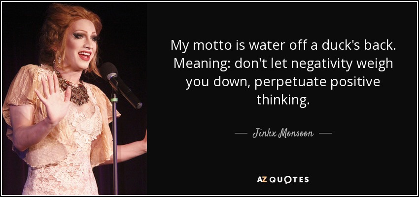 My motto is water off a duck's back. Meaning: don't let negativity weigh you down, perpetuate positive thinking. - Jinkx Monsoon