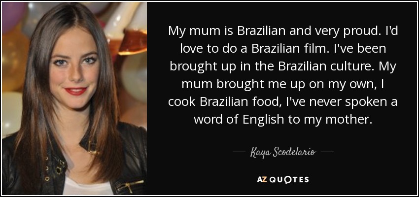 My mum is Brazilian and very proud. I'd love to do a Brazilian film. I've been brought up in the Brazilian culture. My mum brought me up on my own, I cook Brazilian food, I've never spoken a word of English to my mother. - Kaya Scodelario