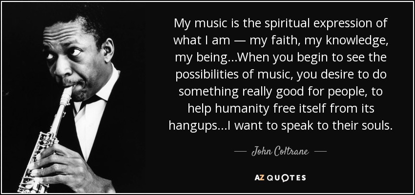 My music is the spiritual expression of what I am — my faith, my knowledge, my being...When you begin to see the possibilities of music, you desire to do something really good for people, to help humanity free itself from its hangups...I want to speak to their souls. - John Coltrane