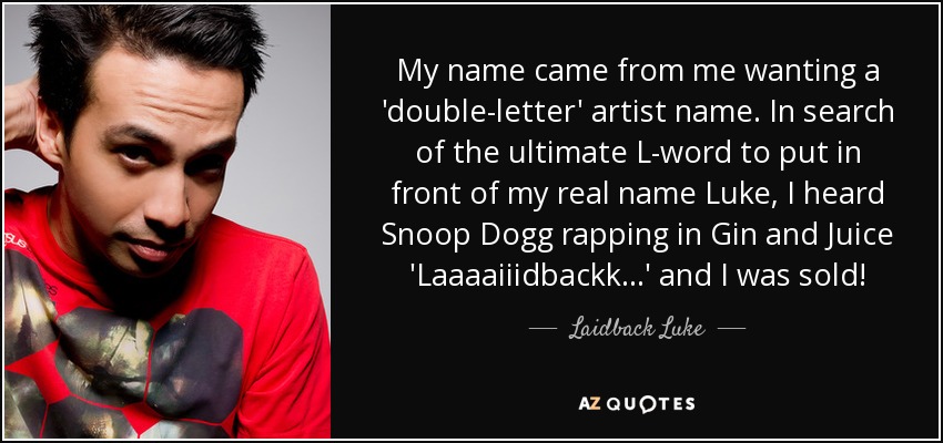 My name came from me wanting a 'double-letter' artist name. In search of the ultimate L-word to put in front of my real name Luke, I heard Snoop Dogg rapping in Gin and Juice 'Laaaaiiidbackk...' and I was sold! - Laidback Luke