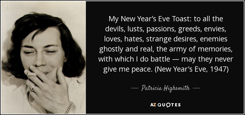 My New Year’s Eve Toast: to all the devils, lusts, passions, greeds, envies, loves, hates, strange desires, enemies ghostly and real, the army of memories, with which I do battle — may they never give me peace. (New Year's Eve, 1947) - Patricia Highsmith