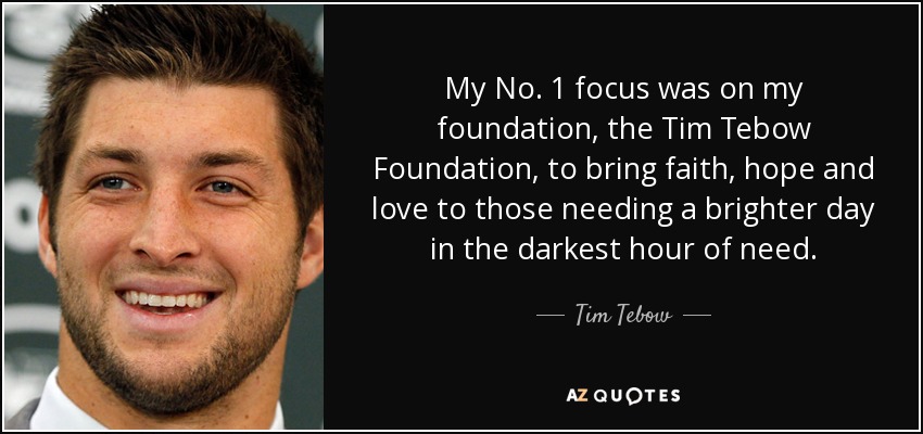My No. 1 focus was on my foundation, the Tim Tebow Foundation, to bring faith, hope and love to those needing a brighter day in the darkest hour of need. - Tim Tebow