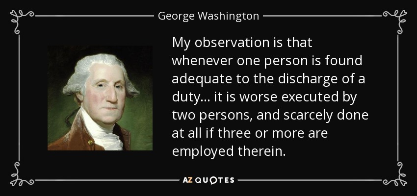 My observation is that whenever one person is found adequate to the discharge of a duty... it is worse executed by two persons, and scarcely done at all if three or more are employed therein. - George Washington