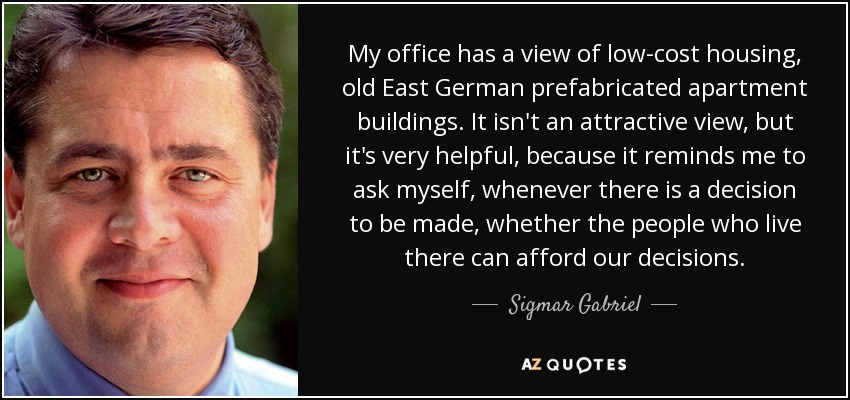 My office has a view of low-cost housing, old East German prefabricated apartment buildings. It isn't an attractive view, but it's very helpful, because it reminds me to ask myself, whenever there is a decision to be made, whether the people who live there can afford our decisions. - Sigmar Gabriel