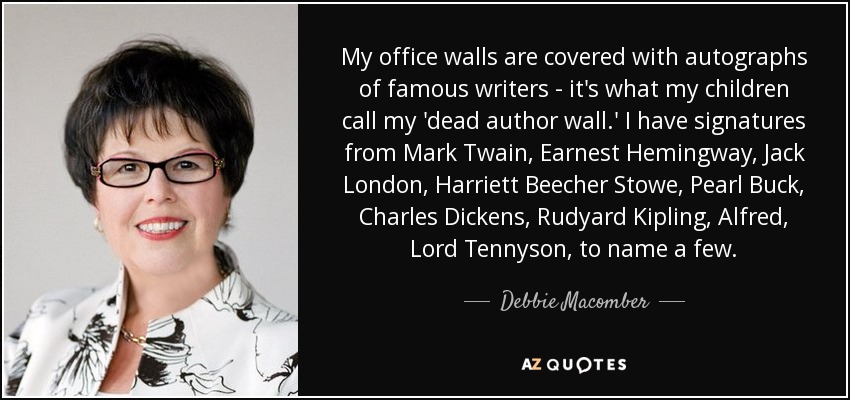 My office walls are covered with autographs of famous writers - it's what my children call my 'dead author wall.' I have signatures from Mark Twain, Earnest Hemingway, Jack London, Harriett Beecher Stowe, Pearl Buck, Charles Dickens, Rudyard Kipling, Alfred, Lord Tennyson, to name a few. - Debbie Macomber