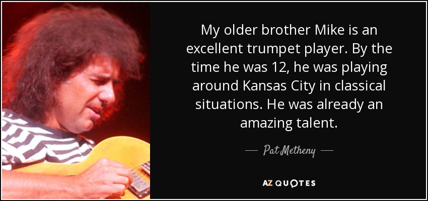 My older brother Mike is an excellent trumpet player. By the time he was 12, he was playing around Kansas City in classical situations. He was already an amazing talent. - Pat Metheny