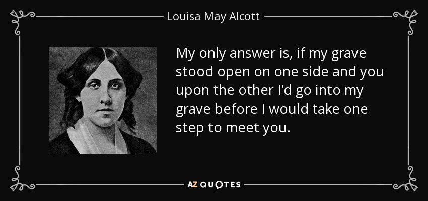 My only answer is, if my grave stood open on one side and you upon the other I'd go into my grave before I would take one step to meet you. - Louisa May Alcott