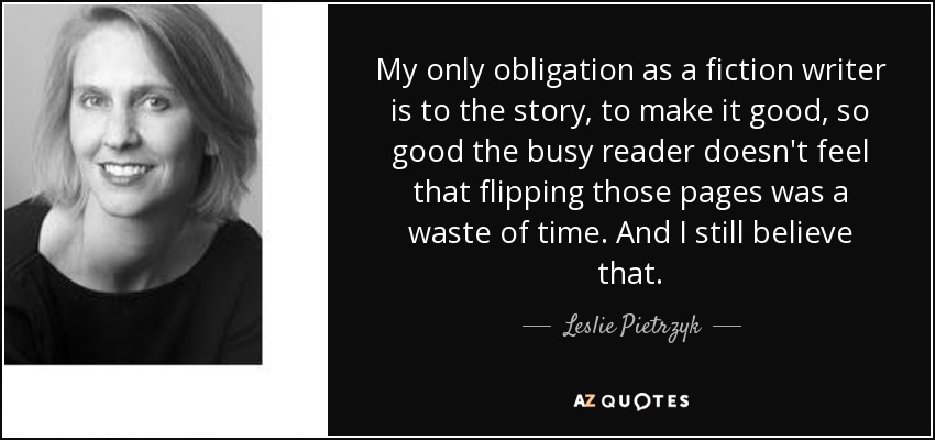 My only obligation as a fiction writer is to the story, to make it good, so good the busy reader doesn't feel that flipping those pages was a waste of time. And I still believe that. - Leslie Pietrzyk