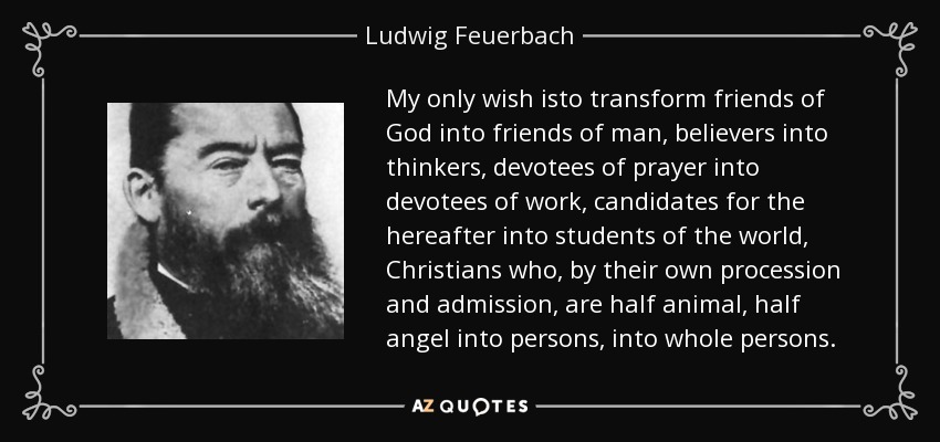 My only wish isto transform friends of God into friends of man, believers into thinkers, devotees of prayer into devotees of work, candidates for the hereafter into students of the world, Christians who, by their own procession and admission, are half animal, half angel into persons, into whole persons. - Ludwig Feuerbach