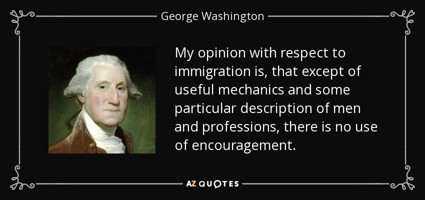My opinion with respect to immigration is, that except of useful mechanics and some particular description of men and professions, there is no use of encouragement. - George Washington