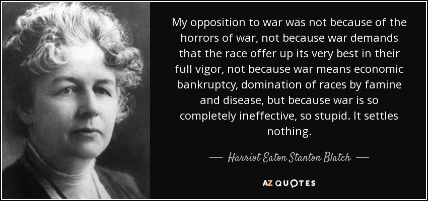 My opposition to war was not because of the horrors of war, not because war demands that the race offer up its very best in their full vigor, not because war means economic bankruptcy, domination of races by famine and disease, but because war is so completely ineffective, so stupid. It settles nothing. - Harriot Eaton Stanton Blatch