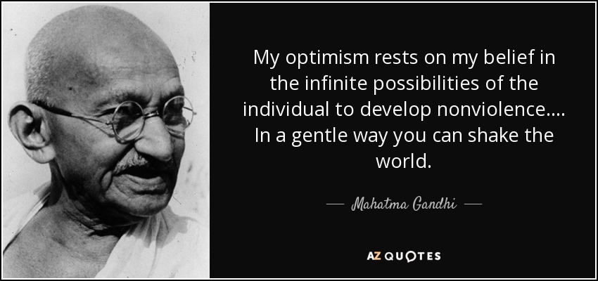 My optimism rests on my belief in the infinite possibilities of the individual to develop nonviolence. . . . In a gentle way you can shake the world. - Mahatma Gandhi