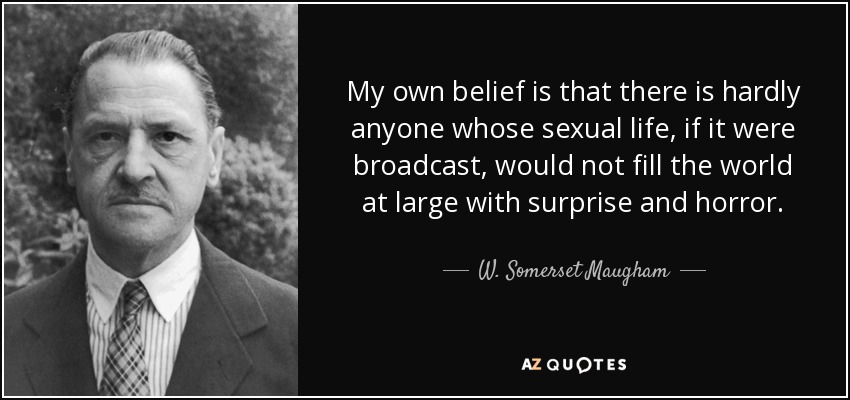 My own belief is that there is hardly anyone whose sexual life, if it were broadcast, would not fill the world at large with surprise and horror. - W. Somerset Maugham