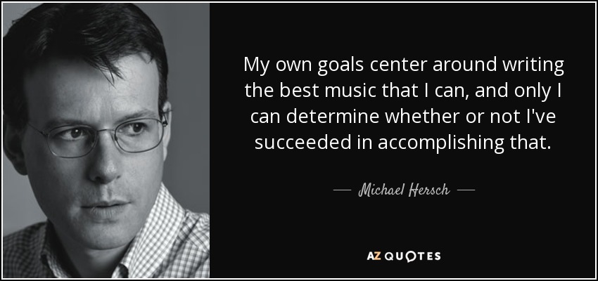 My own goals center around writing the best music that I can, and only I can determine whether or not I've succeeded in accomplishing that. - Michael Hersch