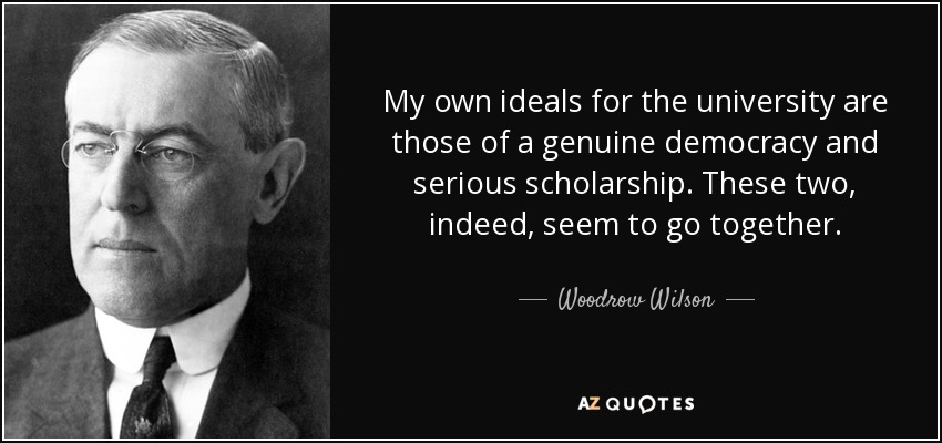My own ideals for the university are those of a genuine democracy and serious scholarship. These two, indeed, seem to go together. - Woodrow Wilson
