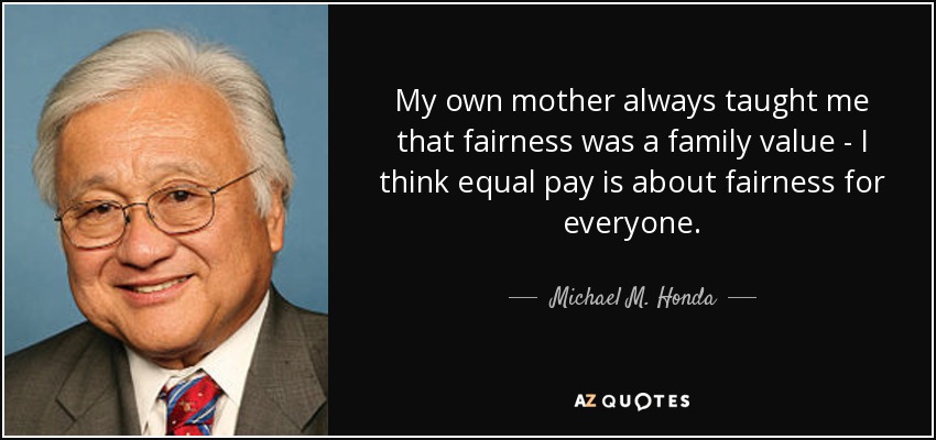My own mother always taught me that fairness was a family value - I think equal pay is about fairness for everyone. - Michael M. Honda