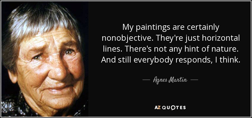 My paintings are certainly nonobjective. They're just horizontal lines. There's not any hint of nature. And still everybody responds, I think. - Agnes Martin