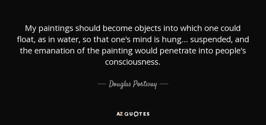 My paintings should become objects into which one could float, as in water, so that one's mind is hung... suspended, and the emanation of the painting would penetrate into people's consciousness. - Douglas Portway