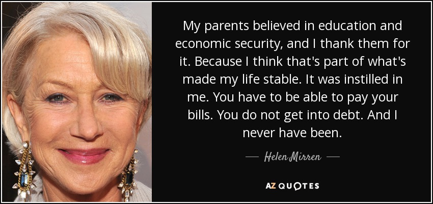 My parents believed in education and economic security, and I thank them for it. Because I think that's part of what's made my life stable. It was instilled in me. You have to be able to pay your bills. You do not get into debt. And I never have been. - Helen Mirren