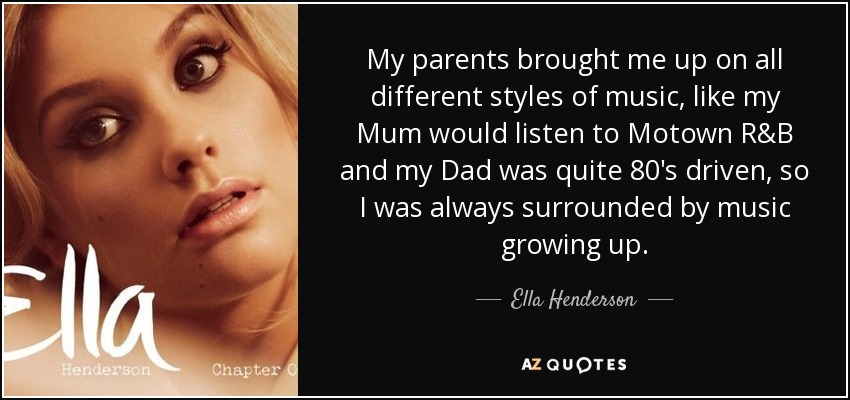 My parents brought me up on all different styles of music, like my Mum would listen to Motown R&B and my Dad was quite 80's driven, so I was always surrounded by music growing up. - Ella Henderson