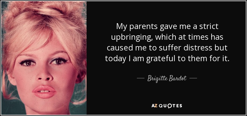 My parents gave me a strict upbringing, which at times has caused me to suffer distress but today I am grateful to them for it. - Brigitte Bardot