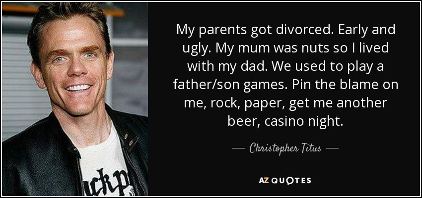 My parents got divorced. Early and ugly. My mum was nuts so I lived with my dad. We used to play a father/son games. Pin the blame on me, rock, paper, get me another beer, casino night. - Christopher Titus