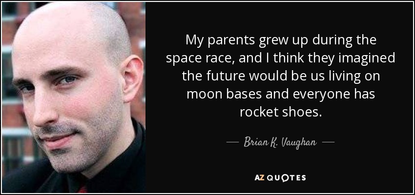 My parents grew up during the space race, and I think they imagined the future would be us living on moon bases and everyone has rocket shoes. - Brian K. Vaughan