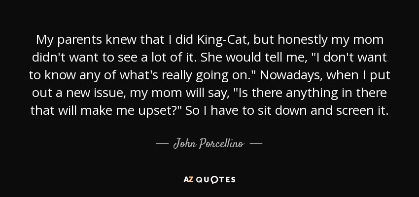 My parents knew that I did King-Cat, but honestly my mom didn't want to see a lot of it. She would tell me, 