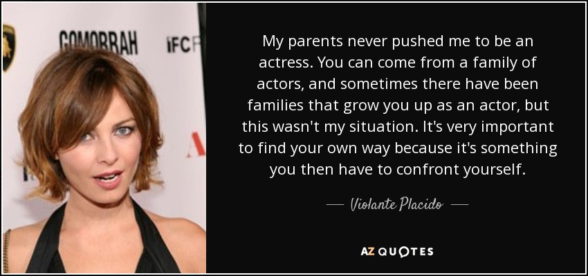 My parents never pushed me to be an actress. You can come from a family of actors, and sometimes there have been families that grow you up as an actor, but this wasn't my situation. It's very important to find your own way because it's something you then have to confront yourself. - Violante Placido