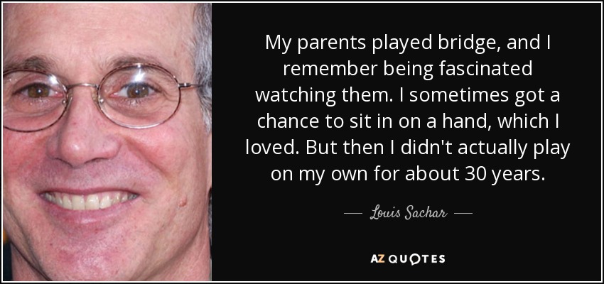 My parents played bridge, and I remember being fascinated watching them. I sometimes got a chance to sit in on a hand, which I loved. But then I didn't actually play on my own for about 30 years. - Louis Sachar