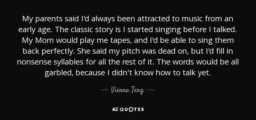 My parents said I'd always been attracted to music from an early age. The classic story is I started singing before I talked. My Mom would play me tapes, and I'd be able to sing them back perfectly. She said my pitch was dead on, but I'd fill in nonsense syllables for all the rest of it. The words would be all garbled, because I didn't know how to talk yet. - Vienna Teng