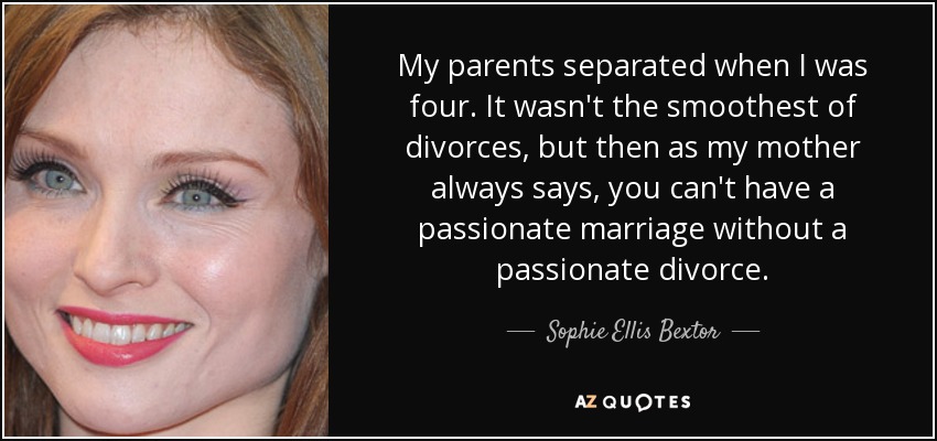 My parents separated when I was four. It wasn't the smoothest of divorces, but then as my mother always says, you can't have a passionate marriage without a passionate divorce. - Sophie Ellis Bextor