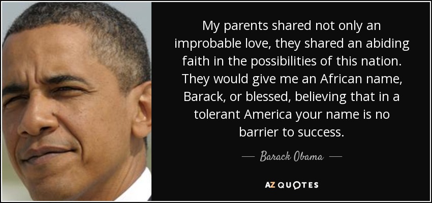 My parents shared not only an improbable love, they shared an abiding faith in the possibilities of this nation. They would give me an African name, Barack, or blessed, believing that in a tolerant America your name is no barrier to success. - Barack Obama