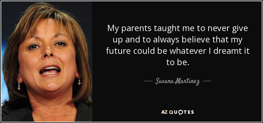 My parents taught me to never give up and to always believe that my future could be whatever I dreamt it to be. - Susana Martinez