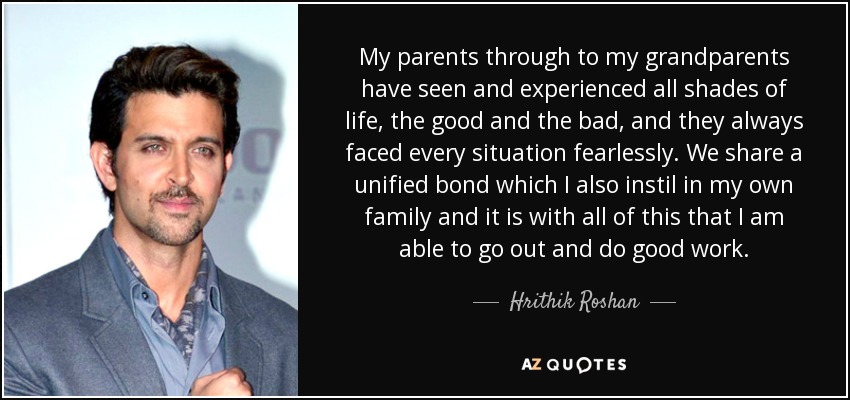 My parents through to my grandparents have seen and experienced all shades of life, the good and the bad, and they always faced every situation fearlessly. We share a unified bond which I also instil in my own family and it is with all of this that I am able to go out and do good work. - Hrithik Roshan