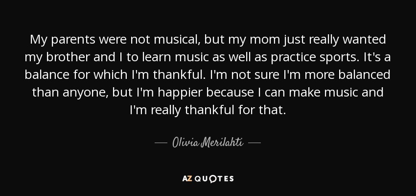 My parents were not musical, but my mom just really wanted my brother and I to learn music as well as practice sports. It's a balance for which I'm thankful. I'm not sure I'm more balanced than anyone, but I'm happier because I can make music and I'm really thankful for that. - Olivia Merilahti