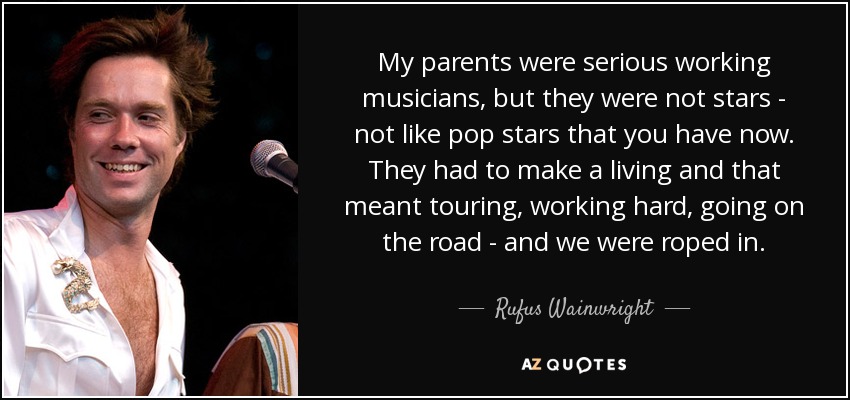 My parents were serious working musicians, but they were not stars - not like pop stars that you have now. They had to make a living and that meant touring, working hard, going on the road - and we were roped in. - Rufus Wainwright
