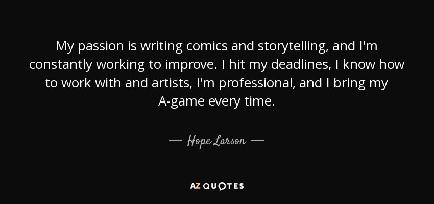 My passion is writing comics and storytelling, and I'm constantly working to improve. I hit my deadlines, I know how to work with and artists, I'm professional, and I bring my A-game every time. - Hope Larson