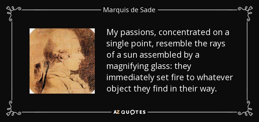 My passions, concentrated on a single point, resemble the rays of a sun assembled by a magnifying glass: they immediately set fire to whatever object they find in their way. - Marquis de Sade