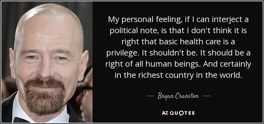 My personal feeling, if I can interject a political note, is that I don't think it is right that basic health care is a privilege. It shouldn't be. It should be a right of all human beings. And certainly in the richest country in the world. - Bryan Cranston