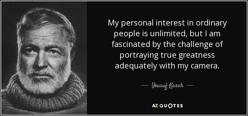 My personal interest in ordinary people is unlimited, but I am fascinated by the challenge of portraying true greatness adequately with my camera. - Yousuf Karsh