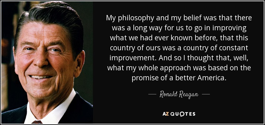 My philosophy and my belief was that there was a long way for us to go in improving what we had ever known before, that this country of ours was a country of constant improvement. And so I thought that, well, what my whole approach was based on the promise of a better America. - Ronald Reagan