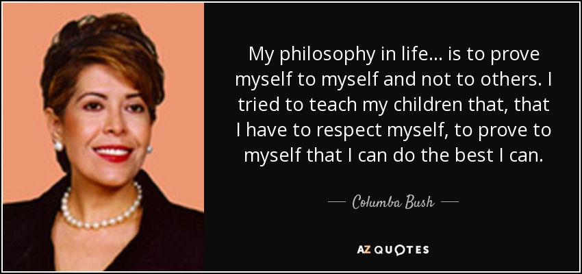 My philosophy in life... is to prove myself to myself and not to others. I tried to teach my children that, that I have to respect myself, to prove to myself that I can do the best I can. - Columba Bush