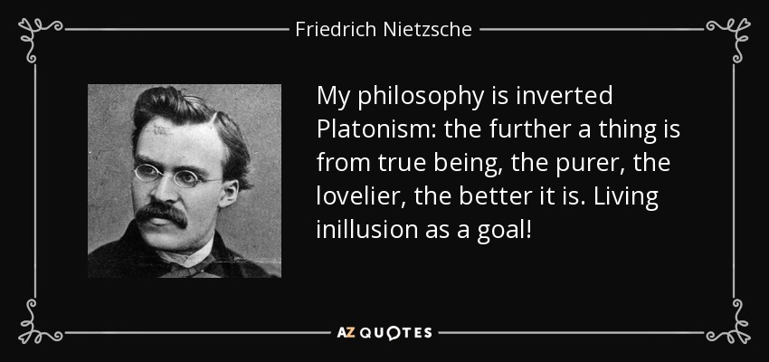 My philosophy is inverted Platonism: the further a thing is from true being, the purer, the lovelier, the better it is. Living inillusion as a goal! - Friedrich Nietzsche