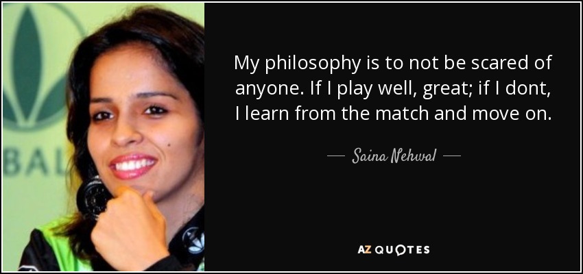 My philosophy is to not be scared of anyone. If I play well, great; if I dont, I learn from the match and move on. - Saina Nehwal