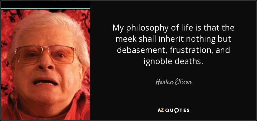 My philosophy of life is that the meek shall inherit nothing but debasement, frustration, and ignoble deaths. - Harlan Ellison