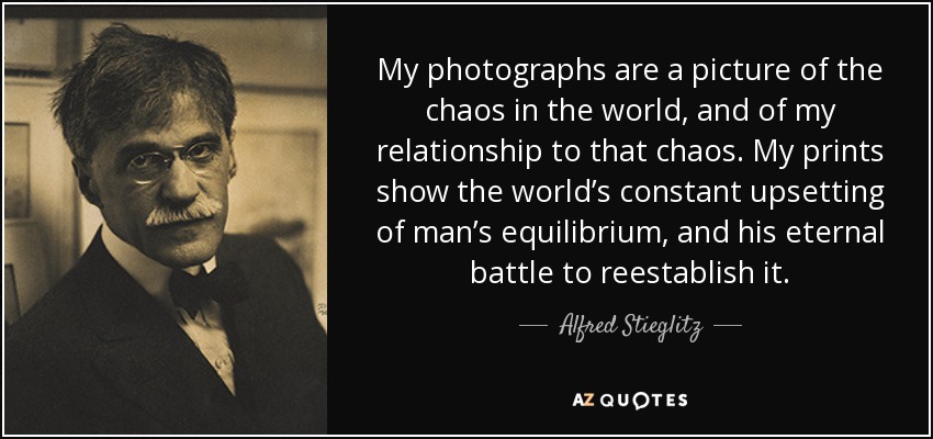 My photographs are a picture of the chaos in the world, and of my relationship to that chaos. My prints show the world’s constant upsetting of man’s equilibrium, and his eternal battle to reestablish it. - Alfred Stieglitz
