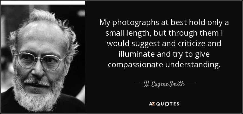 My photographs at best hold only a small length, but through them I would suggest and criticize and illuminate and try to give compassionate understanding. - W. Eugene Smith
