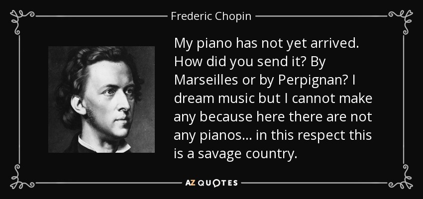 My piano has not yet arrived. How did you send it? By Marseilles or by Perpignan? I dream music but I cannot make any because here there are not any pianos . . . in this respect this is a savage country. - Frederic Chopin