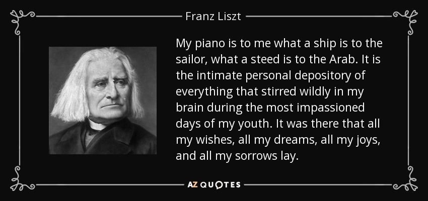 My piano is to me what a ship is to the sailor, what a steed is to the Arab. It is the intimate personal depository of everything that stirred wildly in my brain during the most impassioned days of my youth. It was there that all my wishes, all my dreams, all my joys, and all my sorrows lay. - Franz Liszt